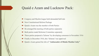 Quaid e Azam and Lucknow Pack:
 Congress and Muslim league both demanded Self-rule
 New Constitutional Reform Package
 Quaid e Azam was the member of both Parties
 He arranged the meeting of both parties separately
 Both parties made Reformer Committee separately
 These parties prepared a 'Scheme’ by developing consensus in November 1916
 Finally in December 1916, this ‘Scheme’ was approved
 Quaid e Azam gained the title of “Ambassador of Hindu-Muslim Unity”
 