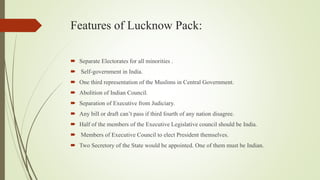 Features of Lucknow Pack:
 Separate Electorates for all minorities .
 Self-government in India.
 One third representation of the Muslims in Central Government.
 Abolition of Indian Council.
 Separation of Executive from Judiciary.
 Any bill or draft can’t pass if third fourth of any nation disagree.
 Half of the members of the Executive Legislative council should be India.
 Members of Executive Council to elect President themselves.
 Two Secretory of the State would be appointed. One of them must be Indian.
 