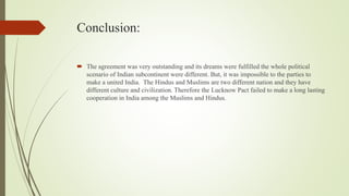 Conclusion:
 The agreement was very outstanding and its dreams were fulfilled the whole political
scenario of Indian subcontinent were different. But, it was impossible to the parties to
make a united India. The Hindus and Muslims are two different nation and they have
different culture and civilization. Therefore the Lucknow Pact failed to make a long lasting
cooperation in India among the Muslims and Hindus.
 