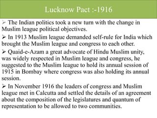 Lucknow Pact :-1916
 The Indian politics took a new turn with the change in
Muslim league political objectives.
 In 1913 Muslim league demanded self-rule for India which
brought the Muslim league and congress to each other.
 Quaid-e-Azam a great advocate of Hindu Muslim unity,
was widely respected in Muslim league and congress, he
suggested to the Muslim league to hold its annual session of
1915 in Bombay where congress was also holding its annual
session.
 In November 1916 the leaders of congress and Muslim
league met in Calcutta and settled the details of an agreement
about the composition of the legislatures and quantum of
representation to be allowed to two communities.
 