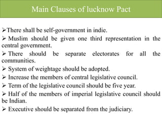 Main Clauses of lucknow Pact
There shall be self-government in indie.
 Muslim should be given one third representation in the
central government.
 There should be separate electorates for all the
communities.
 System of weightage should be adopted.
 Increase the members of central legislative council.
 Term of the legislative council should be five year.
 Half of the members of imperial legislative council should
be Indian.
 Executive should be separated from the judiciary.
 