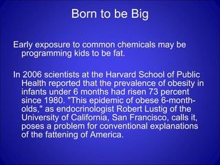 Born to be Big Early exposure to common chemicals may be programming kids to be fat.  In 2006 scientists at the Harvard School of Public Health reported that the prevalence of obesity in infants under 6 months had risen 73 percent since 1980. "This epidemic of obese 6-month-olds," as endocrinologist Robert Lustig of the University of California, San Francisco, calls it, poses a problem for conventional explanations of the fattening of America.  