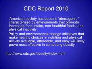 CDC Report 2010 American society has become 'obesogenic,' characterized by environments that promote increased food intake, non-healthful foods, and physical inactivity.  Policy and environmental change initiatives that make healthy choices in nutrition and physical activity available, affordable, and easy will likely prove most effective in combating obesity  http://www.cdc.gov/obesity/index.html 