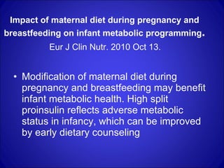 Impact of maternal diet during pregnancy and breastfeeding on infant metabolic programming .   Eur J Clin Nutr. 2010 Oct 13.  Modification of maternal diet during pregnancy and breastfeeding may benefit infant metabolic health. High split proinsulin reflects adverse metabolic status in infancy, which can be improved by early dietary counseling  