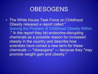 OBESOGENS The White House Task Force on Childhood Obesity released a report called " Solving the Problem of Childhood Obesity Within a Generation ." In the report they list endocrine-disrupting chemicals as a possible reason for increased obesity in the country and describe how scientists have coined a new term for these chemicals — "obesogens" — because they "may promote weight gain and obesity." 