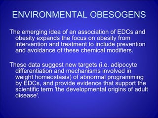 ENVIRONMENTAL OBESOGENS The emerging idea of an association of EDCs and obesity expands the focus on obesity from intervention and treatment to include prevention and avoidance of these chemical modifiers. These data suggest new targets (i.e. adipocyte differentiation and mechanisms involved in weight homeostasis) of abnormal programming by EDCs, and provide evidence that support the scientific term 'the developmental origins of adult disease'. 