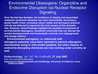 Environmental Obesogens: Organotins and Endocrine Disruption via Nuclear Receptor Signaling Over the last two decades, the incidence of obesity and associated  metabolic syndrome diseases has risen dramatically, becoming a  global health crisis. Increased caloric intake and decreased physical  activity are believed to represent the root causes of this dramatic  rise. However, recent findings highlight the possible involvement of  environmental obesogens, xenobiotic chemicals that can disrupt the  normal developmental and homeostatic controls over adipogenesis  and energy balance.  Environmental estrogens,  i.e.  chemicals with  estrogenic potential, have been reported to perturb adipogenic  mechanisms using  in vitro  model systems, but other classes of  endocrine-disrupting chemicals are now coming under scrutiny as  well. Endocrinology,  Vol. 147, No. 6 s50-s55,  27 July 2007   Felix Grün and Bruce Blumberg   Department of Developmental and Cell Biology, University of California, Irvine, California 92697,: 