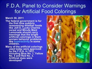 F.D.A. Panel to Consider Warnings for Artificial Food Colorings  March 30, 2011 The federal government is for the first time publicly reassessing whether foods like Jell-O, Lucky Charms cereal and Minute Maid Lemonade should carry warnings that the bright artificial colorings in them worsen behavior problems like  hyperactivity  in some children.  Many of the artificial colorings used today were approved by the F.D.A. in 1931, including Blue No. 1, Yellow No. 5 and Red No. 3. Artificial dyes were developed  
