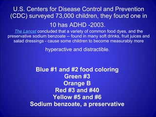 U.S. Centers for Disease Control and Prevention (CDC) surveyed 73,000 children, they found one in 10 has ADHD -2003.   The Lancet  concluded that a variety of common food dyes, and the preservative sodium benzoate -- found in many soft drinks, fruit juices and salad dressings - cause some children to become measurably more  hyperactive and distractible .   Blue #1 and #2 food coloring  Green #3  Orange B  Red #3 and #40  Yellow #5 and #6  Sodium benzoate, a preservative   