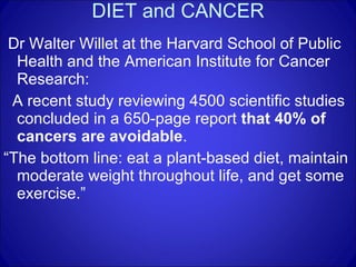 DIET and CANCER Dr Walter Willet at the Harvard School of Public Health and the American Institute for Cancer Research: A recent study reviewing 4500 scientific studies concluded in a 650-page report  that 40% of cancers are avoidable . “ The bottom line: eat a plant-based diet, maintain moderate weight throughout life, and get some exercise.” 