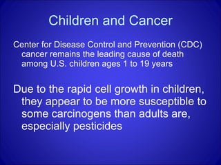 Children and Cancer Center for Disease Control and Prevention (CDC) cancer remains the leading cause of death among U.S. children ages 1 to 19 years  Due to the rapid cell growth in children, they appear to be more susceptible to some carcinogens than adults are, especially pesticides 