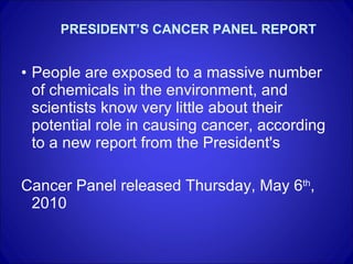 PRESIDENT’S CANCER PANEL REPORT People are exposed to a massive number of chemicals in the environment, and scientists know very little about their potential role in causing cancer, according to a new report from the President's  Cancer Panel released Thursday, May 6 th , 2010  