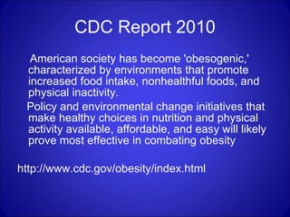 CDC Report 2010 American society has become 'obesogenic,' characterized by environments that promote increased food intake, nonhealthful foods, and physical inactivity.  Policy and environmental change initiatives that make healthy choices in nutrition and physical activity available, affordable, and easy will likely prove most effective in combating obesity  http://www.cdc.gov/obesity/index.html 