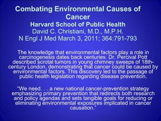 Combating Environmental Causes of Cancer Harvard School of Public Health David C. Christiani, M.D., M.P.H. N Engl J Med March 3, 2011; 364:791-793 The knowledge that environmental factors play a role in carcinogenesis dates back centuries. Dr. Percival Pott described scrotal tumors in young chimney sweeps of 18th-century London, demonstrating that cancer could be caused by environmental factors. This discovery led to the passage of public health legislation regarding disease prevention. “ We need. . . a new national cancer-prevention strategy emphasizing primary prevention that redirects both research and policy agendas and sets tangible goals for reducing or eliminating environmental exposures implicated in cancer causation.” 