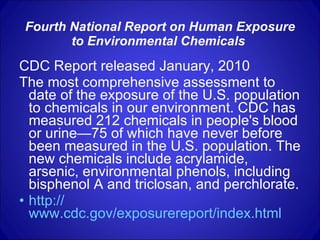 Fourth National Report on Human Exposure to Environmental Chemicals   CDC Report released January, 2010 The most comprehensive assessment to date of the exposure of the U.S. population to chemicals in our environment. CDC has measured 212 chemicals in people's blood or urine—75 of which have never before been measured in the U.S. population. The new chemicals include acrylamide, arsenic, environmental phenols, including bisphenol A and triclosan, and perchlorate.  http:// www.cdc.gov/exposurereport/index.html   