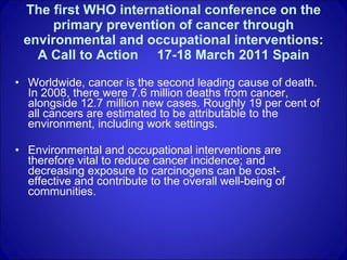 The first WHO international conference on the primary prevention of cancer through environmental and occupational interventions: A Call to Action  17-18 March 2011 Spain Worldwide, cancer is the second leading cause of death. In 2008, there were 7.6 million deaths from cancer, alongside 12.7 million new cases. Roughly 19 per cent of all cancers are estimated to be attributable to the environment, including work settings.  Environmental and occupational interventions are therefore vital to reduce cancer incidence; and decreasing exposure to carcinogens can be cost-effective and contribute to the overall well-being of communities.  