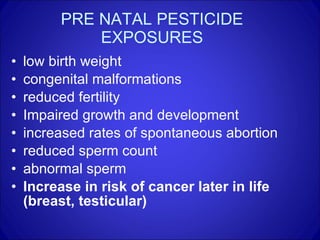 PRE NATAL PESTICIDE EXPOSURES low birth weight congenital malformations reduced fertility Impaired growth and development increased rates of spontaneous abortion reduced sperm count abnormal sperm Increase in risk of cancer later in life (breast, testicular) 
