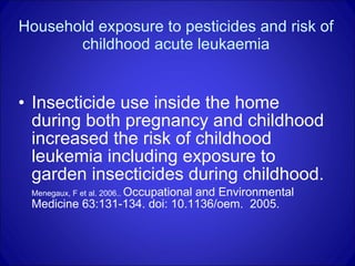 Household exposure to pesticides and risk of childhood acute leukaemia Insecticide use inside the home during both pregnancy and childhood increased the risk of childhood leukemia including exposure to garden insecticides during childhood. Menegaux, F et al. 2006..  Occupational and Environmental Medicine 63:131-134. doi: 10.1136/oem.  2005. 
