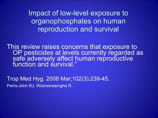 Impact of low-level exposure to organophosphates on human reproduction and survival This review raises concerns that exposure to OP pesticides at levels currently regarded as safe adversely affect human reproductive function and survival.” Trop Med Hyg. 2008 Mar;102(3):239-45.  Peiris-John RJ, Wickremasinghe R .  