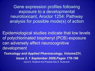 Gene expression profiles following exposure to a developmental neurotoxicant, Aroclor 1254: Pathway analysis for possible mode(s) of action Epidemiological studies indicate that low levels of polychlorinated bisphenyl (PCB) exposure can adversely affect neurocognitive development Toxicology and Applied Pharmacology, Volume231,  Issue 2, 1 September 2008,Pages 179-196 Joyce E. Royland and Prasada Rao S. Kodavanti   