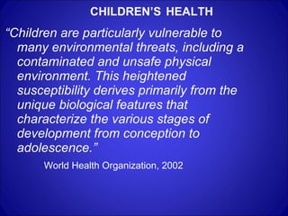 CHILDREN’S   HEALTH “ Children are particularly vulnerable to many environmental threats, including a contaminated and unsafe physical environment. This heightened susceptibility derives primarily from the unique biological features that characterize the various stages of development from conception to adolescence.”   World Health Organization, 2002 