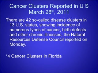 Cancer Clusters Reported in U S March 28 th , 2011 There are 42 so-called disease clusters in 13 U.S. states, showing incidence of numerous types of cancer, birth defects and other chronic illnesses, the Natural Resources Defense Council reported on Monday.  *4 Cancer Clusters in Florida 