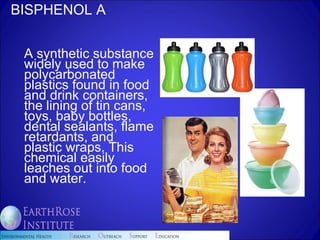 BISPHENOL A A synthetic substance widely used to make polycarbonated plastics found in food and drink containers, the lining of tin cans, toys, baby bottles, dental sealants, flame retardants, and plastic wraps. This chemical easily leaches out into food and water.  