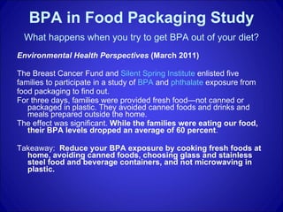 BPA in Food Packaging Study   What happens when you try to get BPA out of your diet?   Environmental Health Perspectives  (March 2011) The Breast Cancer Fund and  Silent Spring Institute  enlisted five families to participate in a study of  BPA  and  phthalate  exposure from food packaging to find out.  For three days, families were provided fresh food—not canned or packaged in plastic. They avoided canned foods and drinks and meals prepared outside the home. The effect was significant.  While the families were eating our food, their BPA levels dropped an average of 60 percent . Takeaway:  Reduce your BPA exposure by cooking fresh foods at home, avoiding canned foods, choosing glass and stainless steel food and beverage containers, and not microwaving in plastic. 