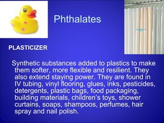 Phthalates PLASTICIZER Synthetic substances added to plastics to make them softer, more flexible and resilient. They also extend staying power. They are found in IV tubing, vinyl flooring, glues, inks, pesticides, detergents, plastic bags, food packaging, building materials, children’s toys, shower curtains, soaps, shampoos, perfumes, hair spray and nail polish.  