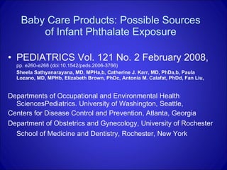 Baby Care Products: Possible Sources of Infant Phthalate Exposure PEDIATRICS Vol. 121 No. 2 February 2008,  pp. e260-e268 (doi:10.1542/peds.2006-3766)  Sheela Sathyanarayana, MD, MPHa,b, Catherine J. Karr, MD, PhDa,b, Paula Lozano, MD, MPHb, Elizabeth Brown, PhDc, Antonia M. Calafat, PhDd, Fan Liu,  Departments of Occupational and Environmental Health SciencesPediatrics. University of Washington, Seattle, Centers for Disease Control and Prevention, Atlanta, Georgia Department of Obstetrics and Gynecology, University of Rochester School of Medicine and Dentistry, Rochester, New York   