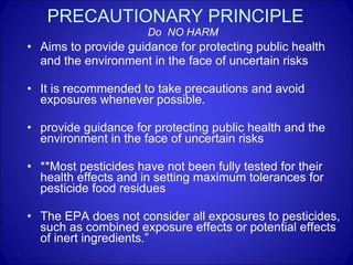 PRECAUTIONARY PRINCIPLE   Do  NO HARM Aims to provide guidance for protecting public health  and the environment in the face of uncertain risks It is recommended to take precautions and avoid exposures whenever possible. provide guidance for protecting public health and the environment in the face of uncertain risks **Most pesticides have not been fully tested for their health effects and in setting maximum tolerances for pesticide food residues The EPA does not consider all exposures to pesticides, such as combined exposure effects or potential effects of inert ingredients.” 
