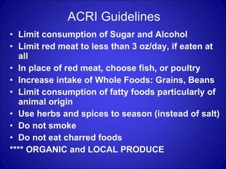 ACRI Guidelines Limit consumption of Sugar and Alcohol Limit red meat to less than 3 oz/day, if eaten at all In place of red meat, choose fish, or poultry Increase intake of Whole Foods: Grains, Beans Limit consumption of fatty foods particularly of animal origin Use herbs and spices to season (instead of salt) Do not smoke Do not eat charred foods **** ORGANIC and LOCAL PRODUCE 
