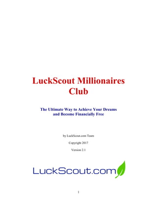 1
LuckScout Millionaires
Club
The Ultimate Way to Achieve Your Dreams
and Become Financially Free
by LuckScout.com Team
Copyright 2017
Version 2.1
 