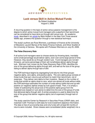 Luck versus Skill in Active Mutual Funds
                                By Robert Huebscher
                                   August 5, 2008


A recurring question in the topic of active versus passive management is the
degree to which active mutual fund managers who outperform their benchmark
can be considered to have done so through skill versus luck. An academic
study, described in an article by Mark Hulbert in the New York Times several
weeks ago, answers this question through a new statistical technique.

The study’s authors are Russ Wermers, a professor of finance at the University
of Maryland, Laurent Barras of the Swiss Finance Institute, and Oliver Scaillet of
the University of Geneva. We spoke with Professor Wermers on July 25, 2008.

The False Discovery Rate

If all active fund managers were to choose stocks by throwing darts, inevitably
some small percentage would deliver alpha, even over some large period of time.
However, they would do so through random luck. Fund managers are not dart
throwers, yet some percentage of them will nonetheless deliver alpha through
luck. Wermers’ tool, known as the False Discovery Rate (FDR), identifies the
size of the group delivering alpha through skill, and well as the size of the group
failing to deliver alpha through lack of skill.

The FDR technique begins by segregating fund returns into three groups:
negative alpha, zero alpha, and positive alpha. The zero alpha group consists of
those funds that earn returns just sufficient to match their benchmark, net of
expenses. They deliver zero alpha to their investors. Based on the number of
funds that exhibit an alpha close to zero, which are almost all funds without skills,
the FDR technique estimates the number of funds without skills that end up with
positive (or negative) alphas simply by luck (good of bad). Then, it is simply a
matter of subtracting the actual size of the positive alpha group from the
expected size (based on luck alone) to determine the size of the group of funds
that delivered alpha through skill. A similar procedure is used to determine the
size of the group that deliver negative alpha (net of expenses) through lack of
skills.

The study used the Center for Research in Securities Prices (CRSP) data, and
matched it with Thomson’s CDA data for fund investment-objective information.
The data is free of survivorship bias and only funds with at least 60 months of
returns were included. Share classes were consolidated (dollar weighted) into a




© Copyright 2008, Advisor Perspectives, Inc. All rights reserved.
 
