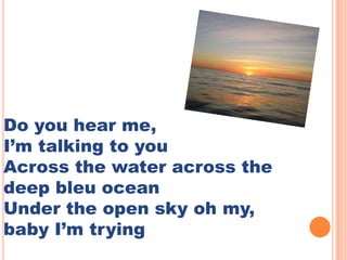 Do you hear me,
Im talking to you
Across the water across the
deep bleu ocean
Under the open sky oh my,
baby Im trying
 