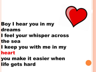 Boy I hear you in my
dreams
I feel your whisper across
the sea
I keep you with me in my
heart
you make it easier when
life gets hard
 