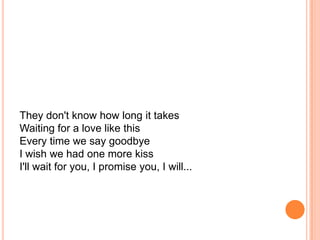 They don't know how long it takes
Waiting for a love like this
Every time we say goodbye
I wish we had one more kiss
I'll wait for you, I promise you, I will...
 