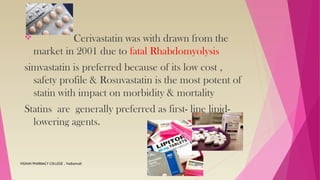  Cerivastatin was with drawn from the
market in 2001 due to fatal Rhabdomyolysis
simvastatin is preferred because of its low cost ,
safety profile & Rosuvastatin is the most potent of
statin with impact on morbidity & mortality
Statins are generally preferred as first- line lipid-
lowering agents.
VIGNAN PHARMACY COLLEGE , Vadlamudi
 
