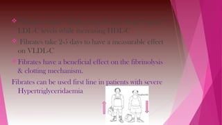 Fibrates reduce Triglycerides & to a lesser extent,
LDL-C levels while increasing HDL-C
 Fibrates take 2-5 days to have a measurable effect
on VLDL-C
Fibrates have a beneficial effect on the fibrinolysis
& clotting mechanism.
Fibrates can be used first line in patients with severe
Hypertriglyceridaemia
VIGNAN PHARMACY COLLEGE , Vadlamudi
 