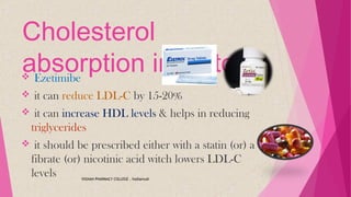 Cholesterol
absorption inhibitors Ezetimibe
 it can reduce LDL-C by 15-20%
 it can increase HDL levels & helps in reducing
triglycerides
 it should be prescribed either with a statin (or) a
fibrate (or) nicotinic acid witch lowers LDL-C
levels VIGNAN PHARMACY COLLEGE , Vadlamudi
 