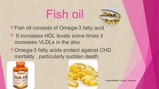 Fish oil
Fish oil consists of Omega-3 fatty acid
 It increases HDL levels some times it
increases VLDLs in the also
Omega-3 fatty acids protect against CHD
mortality , particularly sudden death.
VIGNAN PHARMACY COLLEGE , Vadlamudi
 