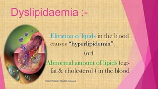 Dyslipidaemia :-
Elivation of lipids in the blood
causes “hyperlipidemia”.
(or)
Abnormal amount of lipids (eg:-
fat & cholesterol ) in the blood
VIGNAN PHARMACY COLLEGE , Vadlamudi
 