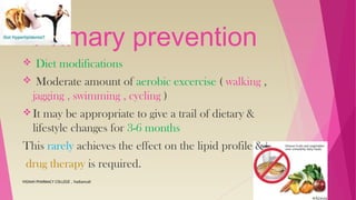Primary prevention
 Diet modifications
 Moderate amount of aerobic excercise ( walking ,
jagging , swimming , cycling )
It may be appropriate to give a trail of dietary &
lifestyle changes for 3-6 months
This rarely achieves the effect on the lipid profile &
drug therapy is required.
VIGNAN PHARMACY COLLEGE , Vadlamudi
 