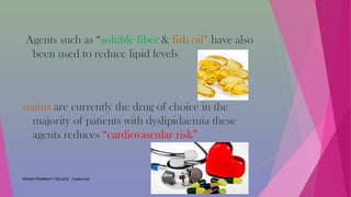 Agents such as “soluble fiber & fish oil” have also
been used to reduce lipid levels
statins are currently the drug of choice in the
majority of patients with dyslipidaemia these
agents reduces “cardiovascular risk”
VIGNAN PHARMACY COLLEGE , Vadlamudi
 