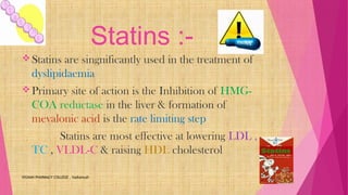 Statins :-
Statins are singnificantly used in the treatment of
dyslipidaemia
Primary site of action is the Inhibition of HMG-
COA reductase in the liver & formation of
mevalonic acid is the rate limiting step
Statins are most effective at lowering LDL ,
TC , VLDL-C & raising HDL cholesterol
VIGNAN PHARMACY COLLEGE , Vadlamudi
 