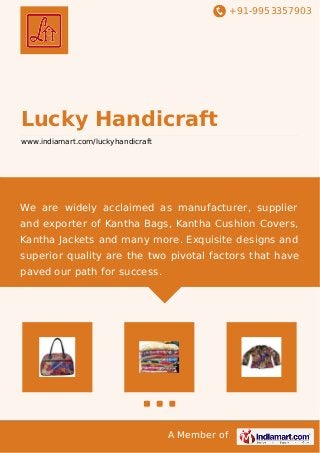 +91-9953357903
A Member of
Lucky Handicraft
www.indiamart.com/luckyhandicraft
We are widely acclaimed as manufacturer, supplier
and exporter of Kantha Bags, Kantha Cushion Covers,
Kantha Jackets and many more. Exquisite designs and
superior quality are the two pivotal factors that have
paved our path for success.
 