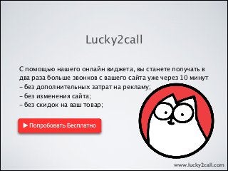 С помощью нашего онлайн виджета, вы станете получать в
два раза больше звонков с вашего сайта уже через 10 минут
- без дополнительных затрат на рекламу;
- без изменения сайта;
- без скидок на ваш товар;
Lucky2call
www.lucky2call.com
 