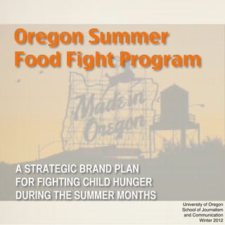 Oregon Summer
Food Fight Program




A STRATEGIC BRAND PLAN
FOR FIGHTING CHILD HUNGER
DURING THE SUMMER MONTHS
                            University of Oregon
                            School of Journalism
                             and Communication
                                    Winter 2012
 