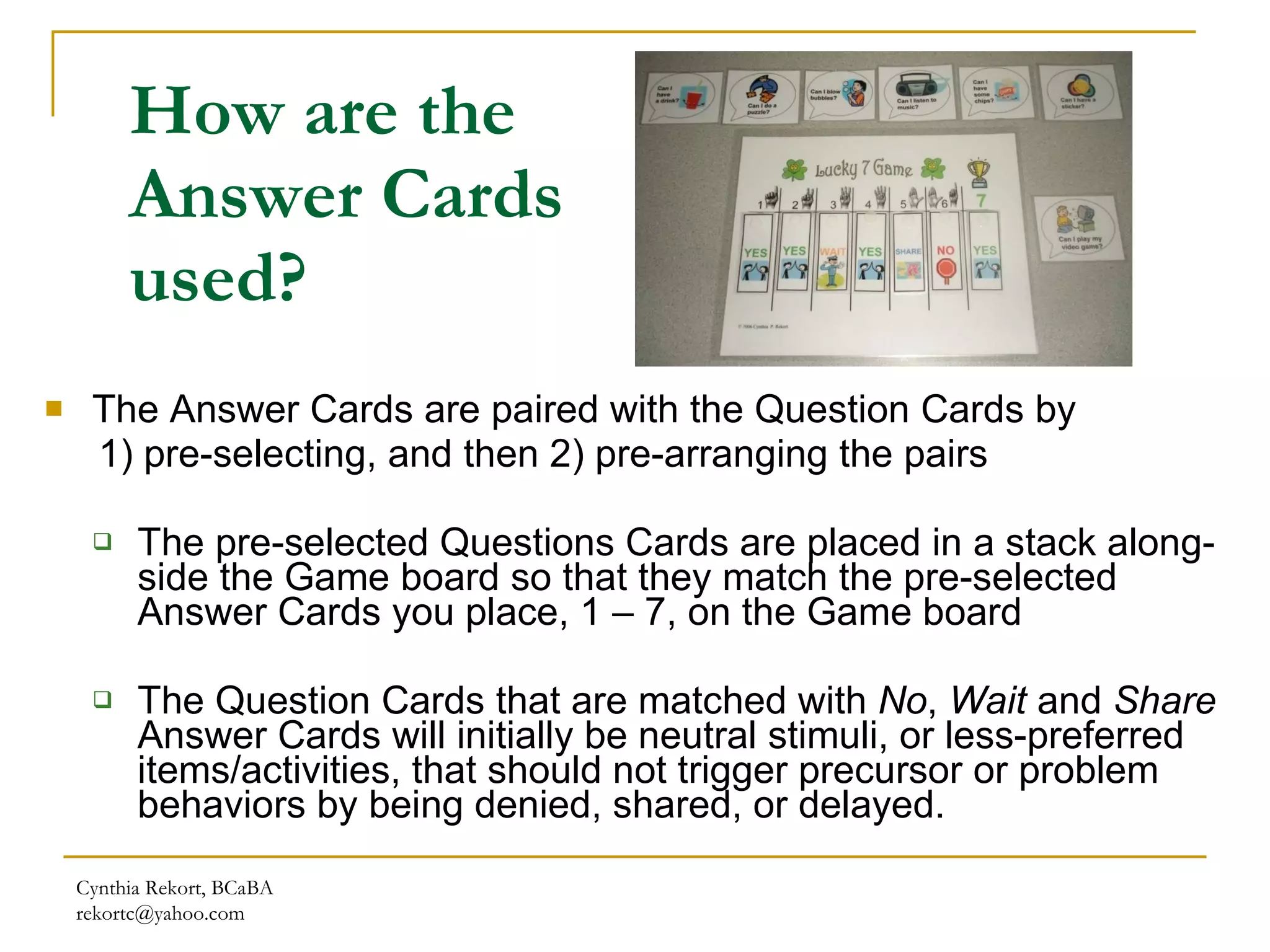 How are the Answer Cards used? The Answer Cards are paired with the Question Cards by  1) pre-selecting, and then 2) pre-arranging the pairs The pre-selected Questions Cards are placed in a stack along-side the Game board so that they match the pre-selected Answer Cards you place, 1 – 7, on the Game board  The Question Cards that are matched with  No ,  Wait  and  Share  Answer Cards will initially be neutral stimuli, or less-preferred items/activities, that should not trigger precursor or problem behaviors by being denied, shared, or delayed.  Cynthia Rekort, BCaBA  [email_address] 