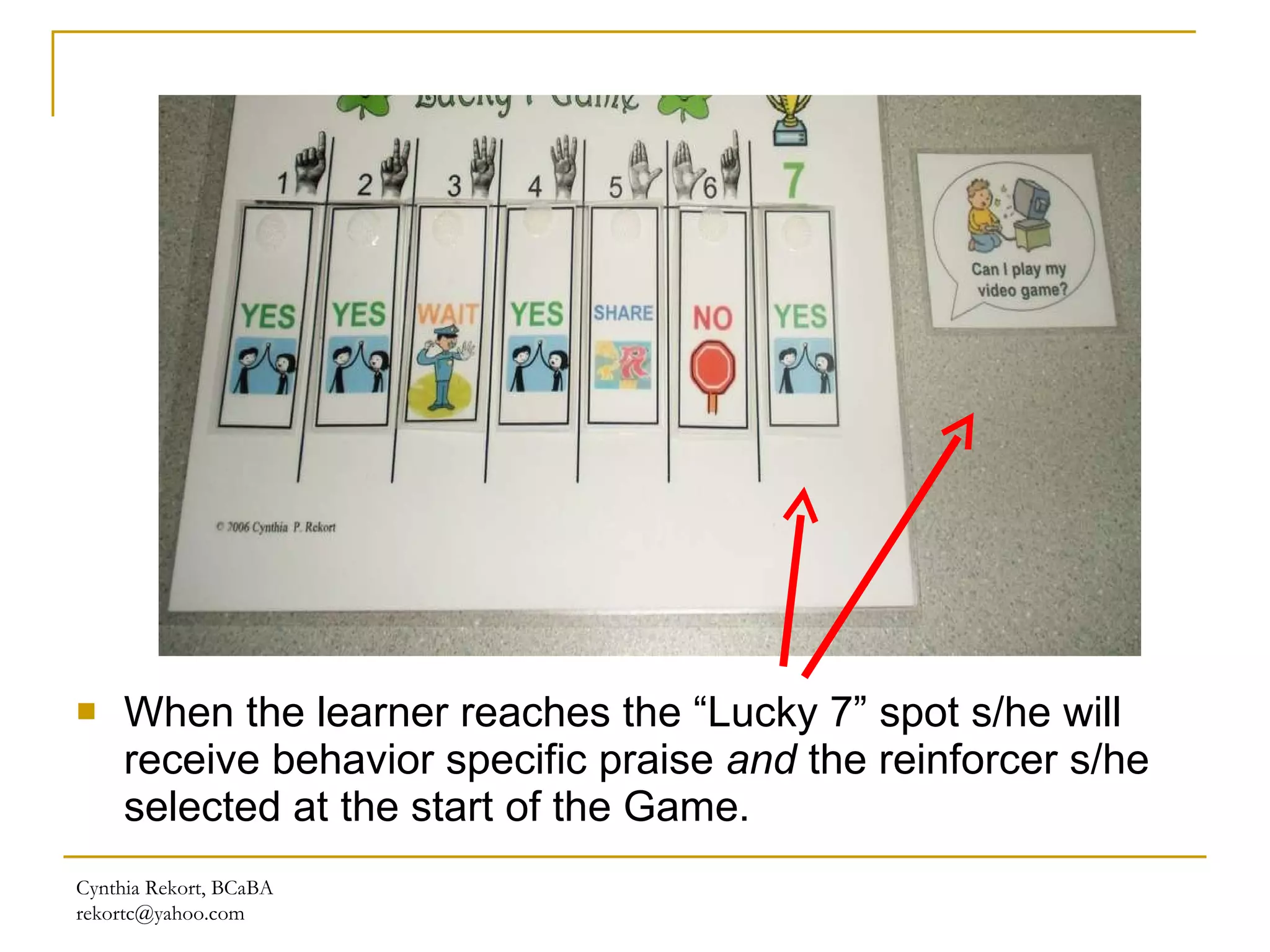 When the learner reaches the “Lucky 7” spot s/he will receive behavior specific praise  and  the reinforcer s/he selected at the start of the Game. Cynthia Rekort, BCaBA  [email_address] 